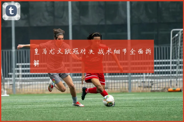 皇马尤文欧冠对决 战术细节全面拆解