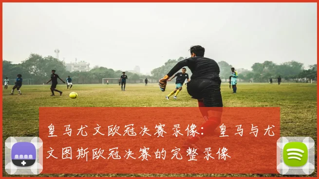 皇马尤文欧冠决赛录像：皇马与尤文图斯欧冠决赛的完整录像