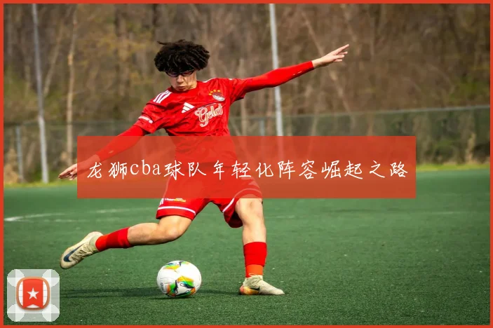 龙狮cba球队年轻化阵容崛起之路