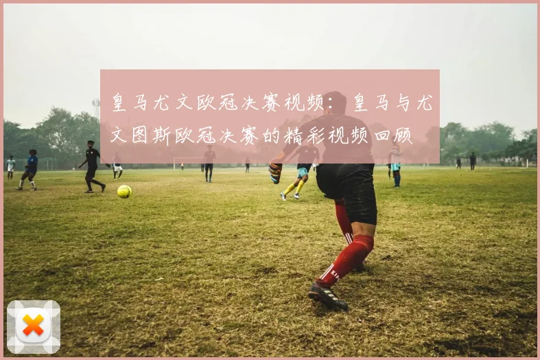 皇马尤文欧冠决赛视频：皇马与尤文图斯欧冠决赛的精彩视频回顾