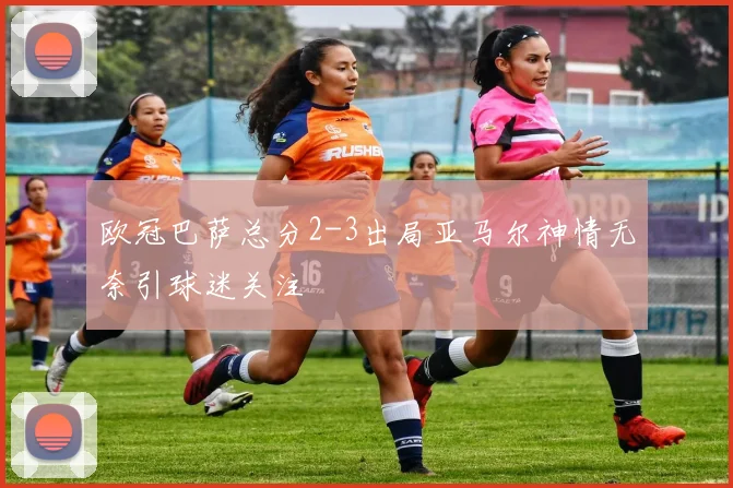 欧冠巴萨总分2-3出局亚马尔神情无奈引球迷关注